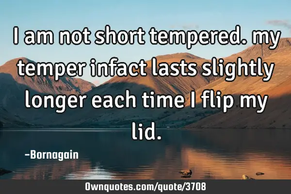 I am not short tempered. my temper infact lasts slightly longer each time I flip my