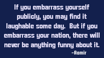If you embarrass yourself publicly, you may find it laughable some day. But if you embarrass your