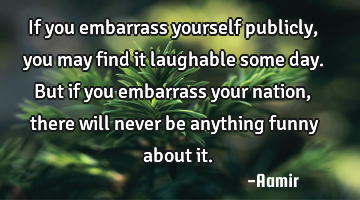 If you embarrass yourself publicly, you may find it laughable some day. But if you embarrass your