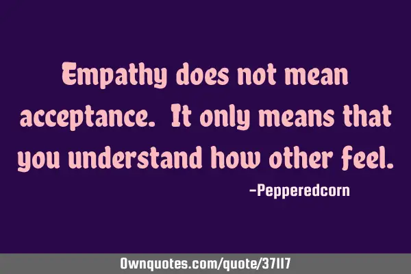 Empathy does not mean acceptance. It only means that you understand how other