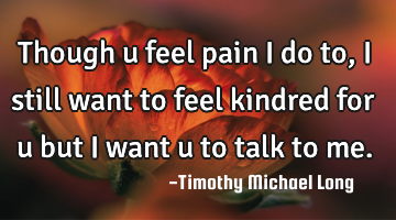 Though u feel pain i do to, i still want to feel kindred for u but i want u to talk to me.