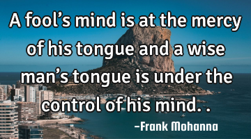 A fool’s mind is at the mercy of his tongue and a wise man’s tongue is under the control of his