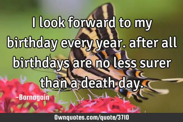 I look forward to my birthday every year. after all birthdays are no less surer than a death