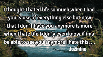I thought i hated life so much when i had you cause of everything else but now that i don`t have
