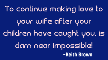 To continue making love to your wife after your children have caught you, is darn near impossible!