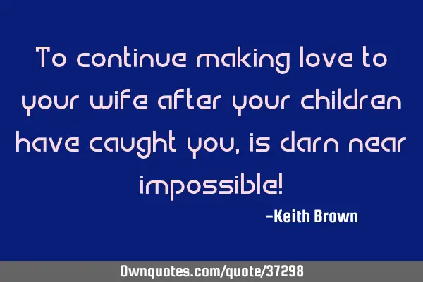 To continue making love to your wife after your children have caught you, is darn near impossible!