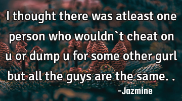 I thought there was atleast one person who wouldn`t cheat on u or dump u for some other gurl but