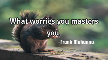 What worries you masters you.