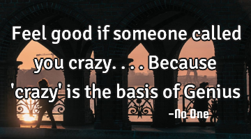 Feel good if someone called you crazy....because 