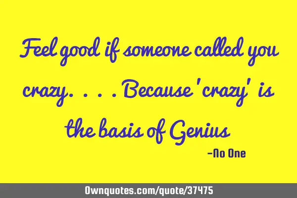 Feel good if someone called you crazy....because 