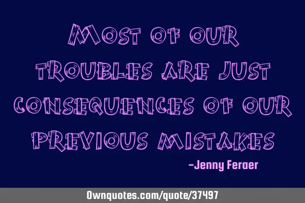 Most of our troubles are just consequences of our previous