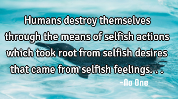 Humans destroy themselves through the means of selfish actions which took root from selfish desires