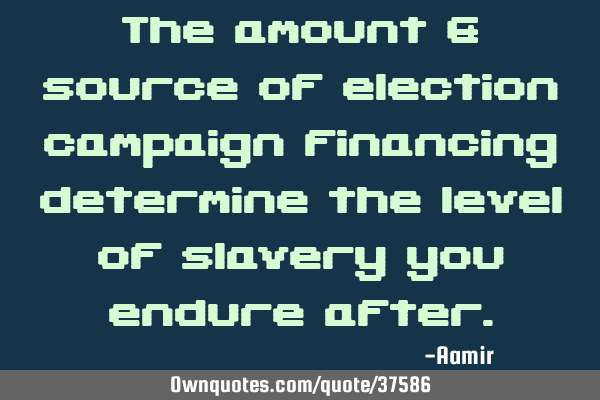 The amount & source of election campaign financing determine the level of slavery you endure