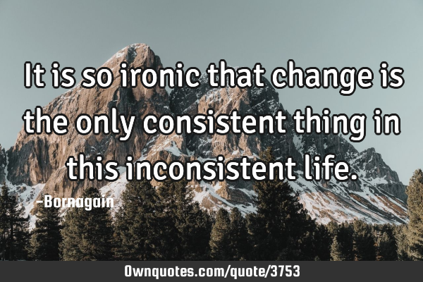 It is so ironic that change is the only consistent thing in this inconsistent