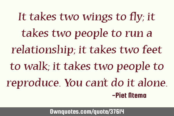 It takes two wings to fly; it takes two people to run a relationship; it takes two feet to walk; it