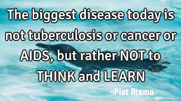 The biggest disease today is not tuberculosis or cancer or AIDS, but rather NOT to THINK and LEARN
