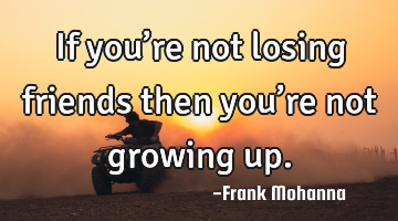 If you’re not losing friends then you’re not growing up.