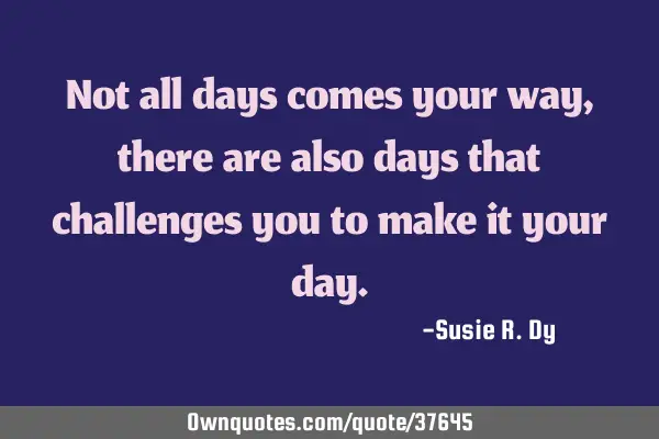 Not all days comes your way, there are also days that challenges you to make it your