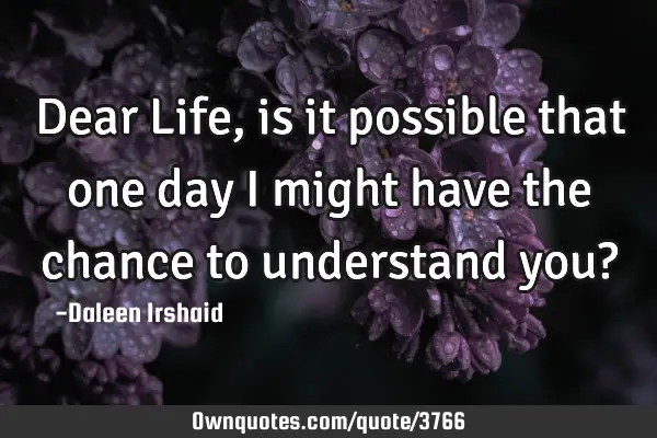 Dear Life, is it possible that one day I might have the chance to understand you?