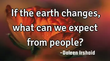 If the earth changes, what can we expect from people?