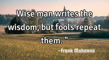 Wise man writes the wisdom, but fools repeat them."