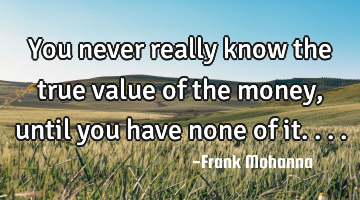 You never really know the true value of the money, until you have none of it....