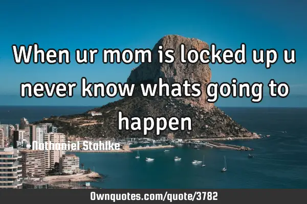 When ur mom is locked up u never know whats going to