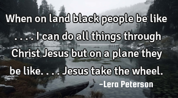 When on land black people be like ....I can do all things through Christ Jesus but on a plane they