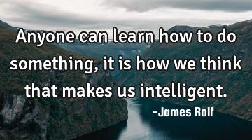 Anyone can learn how to do something, it is how we think that makes us intelligent.
