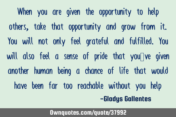 When you are given the opportunity to help others, take that opportunity and grow from it. You will