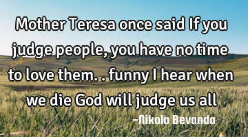 Mother Teresa once said If you judge people, you have no time to love them.. funny I hear when we