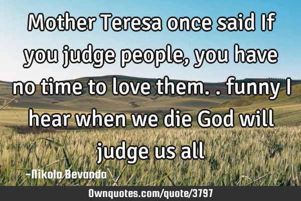 Mother Teresa once said If you judge people, you have no time to love them.. funny I hear when we
