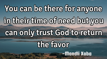 You can be there for anyone in their time of need but you can only trust God to return the favor