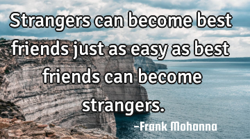 Strangers can become best friends just as easy as best friends can become strangers.