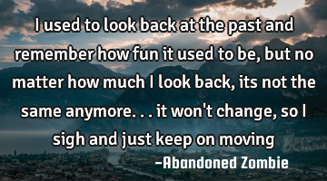 I used to look back at the past and remember how fun it used to be, but no matter how much i look