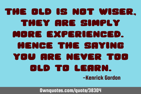 The old is not wiser, they are simply more experienced. Hence the saying you are never too old to