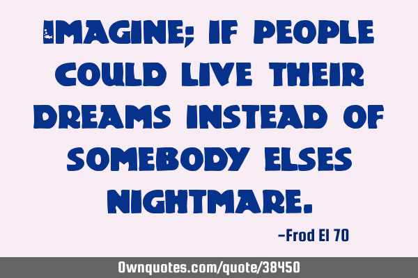 Imagine; if people could live their dreams instead of somebody elses
