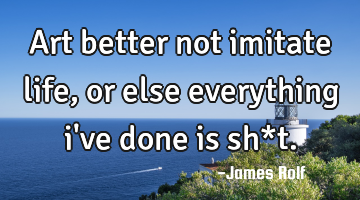 Art better not imitate life, or else everything i