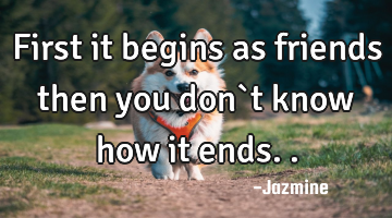 First it begins as friends then you don`t know how it ends..