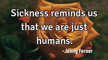 Sickness reminds us that we are just humans.