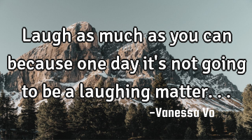 Laugh as much as you can because one day it