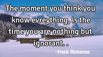 The moment you think you know evreything, is the time you are nothing but ignorant..