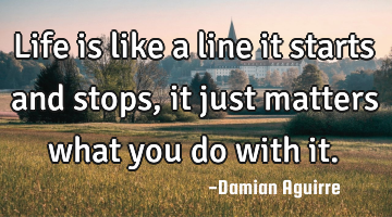 Life is like a line it starts and stops, it just matters what you do with it.
