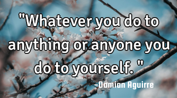 "Whatever you do to anything or anyone you do to yourself."