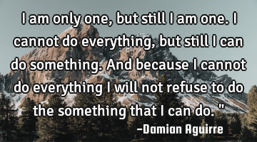 I am only one, but still I am one. I cannot do everything, but still I can do something. And