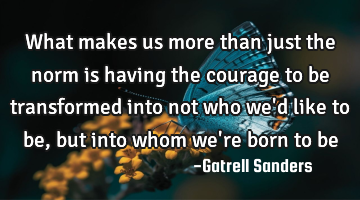 What makes us more than just the norm is having the courage to be transformed into not who we