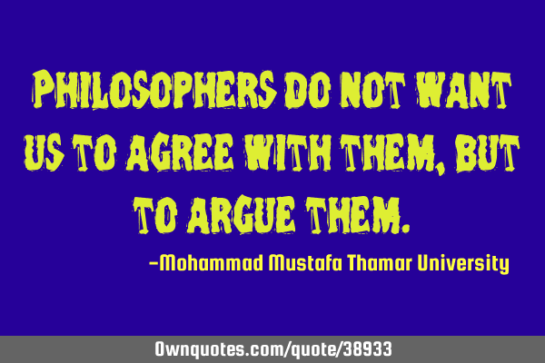 Philosophers do not want us to agree with them , but to argue