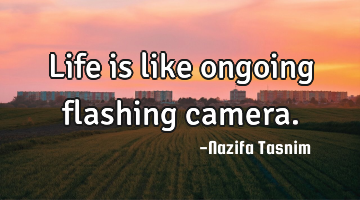 Life is like ongoing flashing camera.