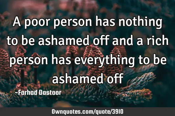 A poor person has nothing to be ashamed off and a rich person has everything to be ashamed