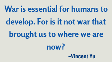 War is essential for humans to develop. For is it not war that brought us to where we are now?